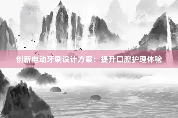 创新电动牙刷设计方案：提升口腔护理体验