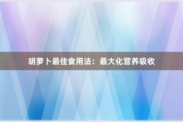 胡萝卜最佳食用法：最大化营养吸收